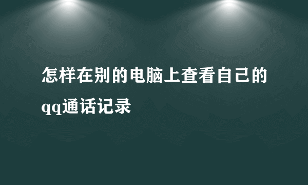 怎样在别的电脑上查看自己的qq通话记录