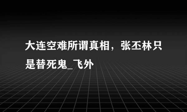 大连空难所谓真相，张丕林只是替死鬼_飞外