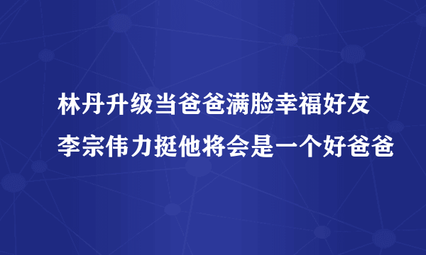 林丹升级当爸爸满脸幸福好友李宗伟力挺他将会是一个好爸爸