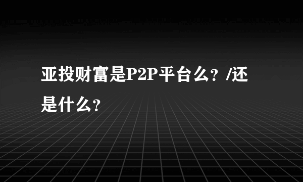 亚投财富是P2P平台么？/还是什么？