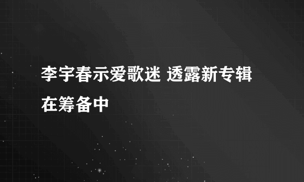 李宇春示爱歌迷 透露新专辑在筹备中