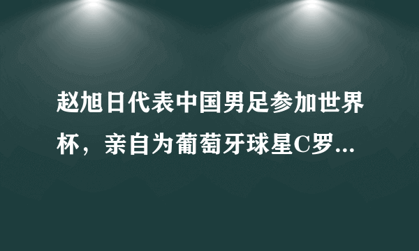 赵旭日代表中国男足参加世界杯，亲自为葡萄牙球星C罗颁奖，你是怎么样看的？