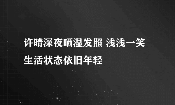 许晴深夜晒湿发照 浅浅一笑生活状态依旧年轻