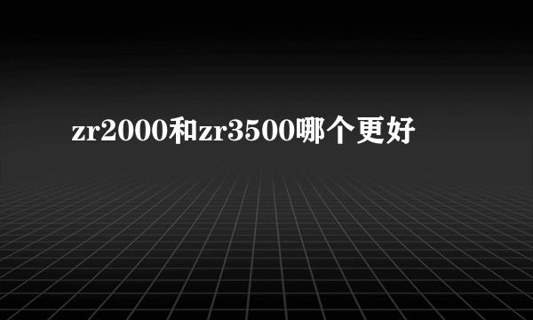 zr2000和zr3500哪个更好