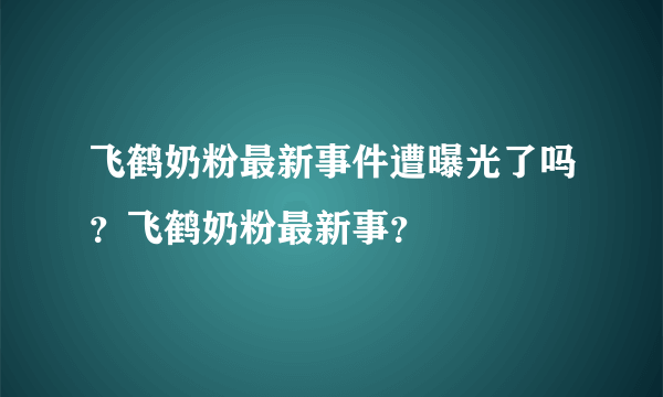 飞鹤奶粉最新事件遭曝光了吗？飞鹤奶粉最新事？