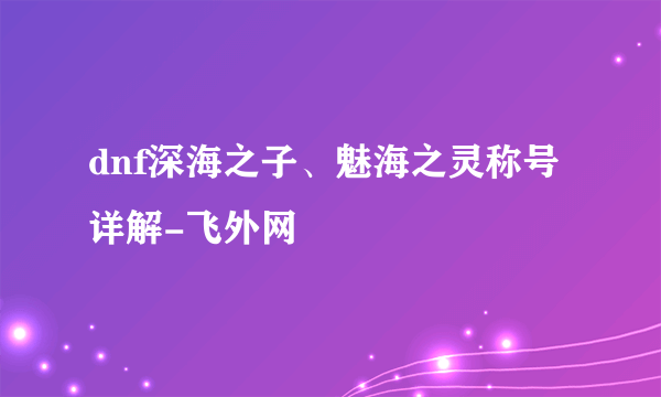 dnf深海之子、魅海之灵称号详解-飞外网