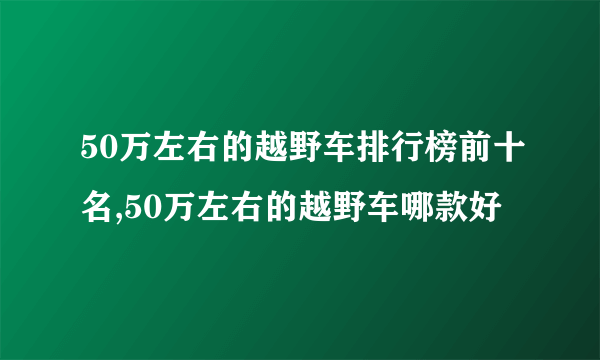 50万左右的越野车排行榜前十名,50万左右的越野车哪款好