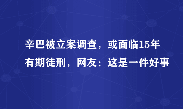 辛巴被立案调查，或面临15年有期徒刑，网友：这是一件好事