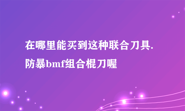 在哪里能买到这种联合刀具.防暴bmf组合棍刀喔