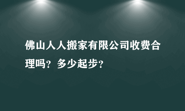 佛山人人搬家有限公司收费合理吗？多少起步？