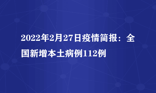 2022年2月27日疫情简报：全国新增本土病例112例