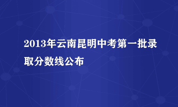 2013年云南昆明中考第一批录取分数线公布