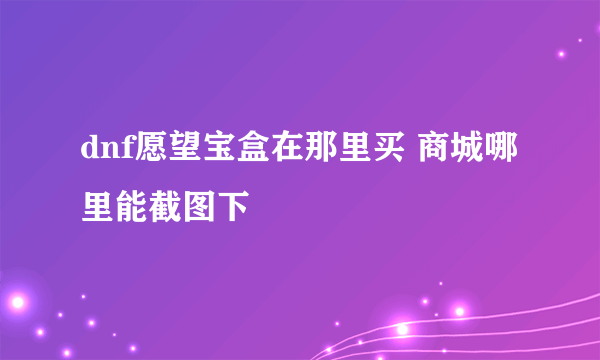 dnf愿望宝盒在那里买 商城哪里能截图下