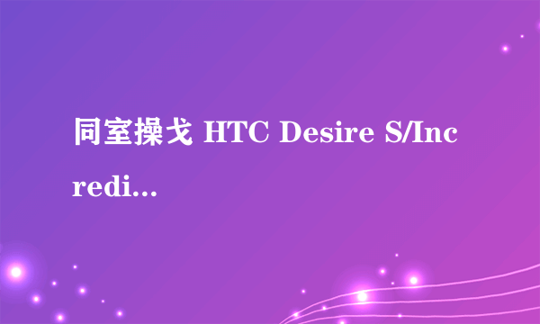 同室操戈 HTC Desire S/Incredible S对比