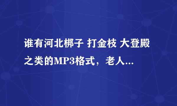 谁有河北梆子 打金枝 大登殿之类的MP3格式，老人想听，请大家帮帮忙，有天津小百花剧团演出的MP3也行