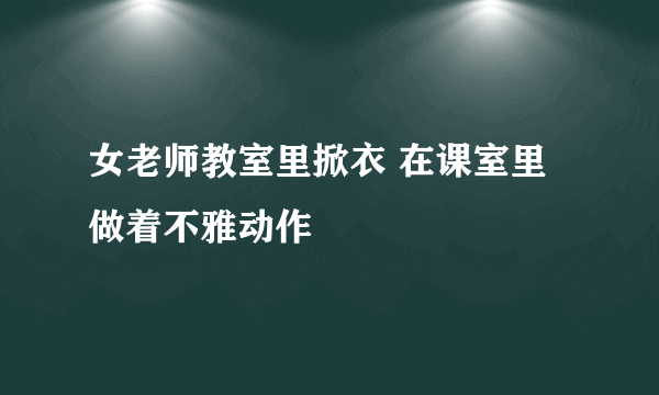 女老师教室里掀衣 在课室里做着不雅动作