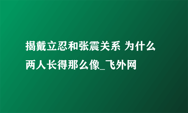 揭戴立忍和张震关系 为什么两人长得那么像_飞外网