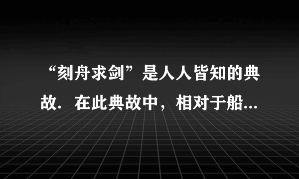 “刻舟求剑”是人人皆知的典故．在此典故中，相对于船上所做的记号而言．掉入江底的剑是______（选填“运