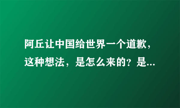 阿丘让中国给世界一个道歉，这种想法，是怎么来的？是小学老师教育的吗？