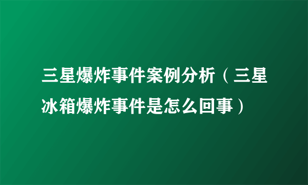 三星爆炸事件案例分析（三星冰箱爆炸事件是怎么回事）