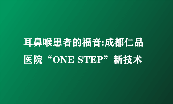 耳鼻喉患者的福音:成都仁品医院“ONE STEP”新技术