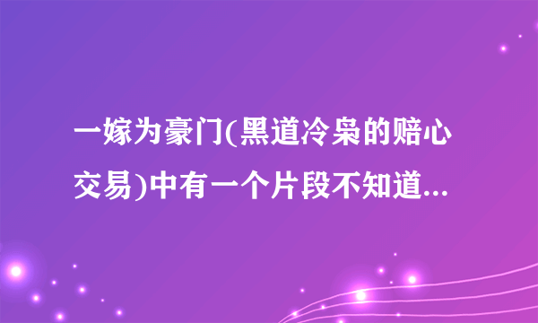 一嫁为豪门(黑道冷枭的赔心交易)中有一个片段不知道是哪个章节的，谁能告诉我