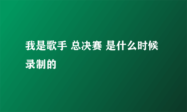 我是歌手 总决赛 是什么时候录制的