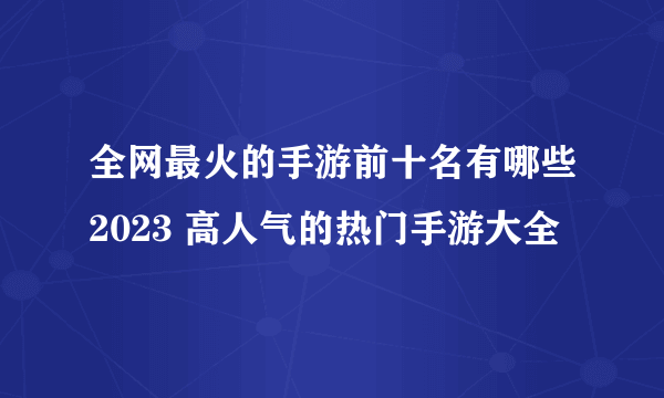 全网最火的手游前十名有哪些2023 高人气的热门手游大全