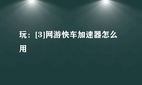 玩：[3]网游快车加速器怎么用