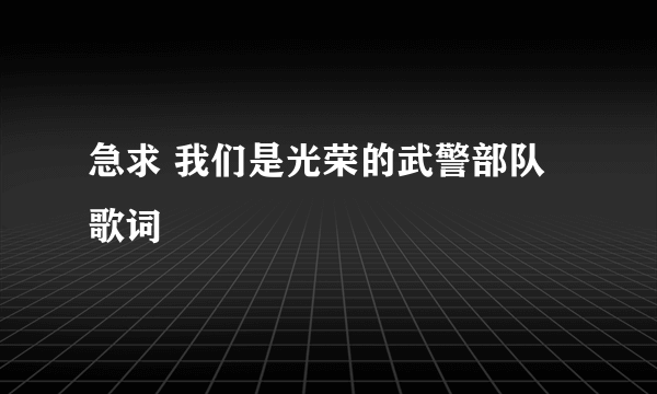 急求 我们是光荣的武警部队歌词