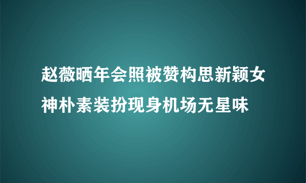 赵薇晒年会照被赞构思新颖女神朴素装扮现身机场无星味