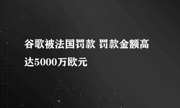 谷歌被法国罚款 罚款金额高达5000万欧元