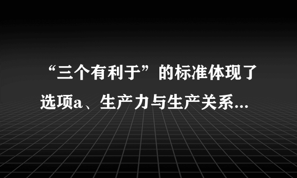 “三个有利于”的标准体现了选项a、生产力与生产关系的统一b、从实际出发和从人民利益出发的统一c、经济基础和上层建筑的统一d、真理标准与价值标准的统一e、经济制度与经济体制的统一多选