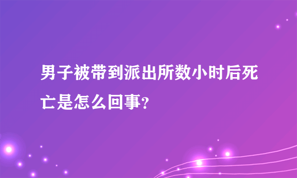 男子被带到派出所数小时后死亡是怎么回事？