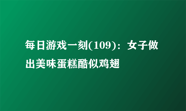 每日游戏一刻(109)：女子做出美味蛋糕酷似鸡翅