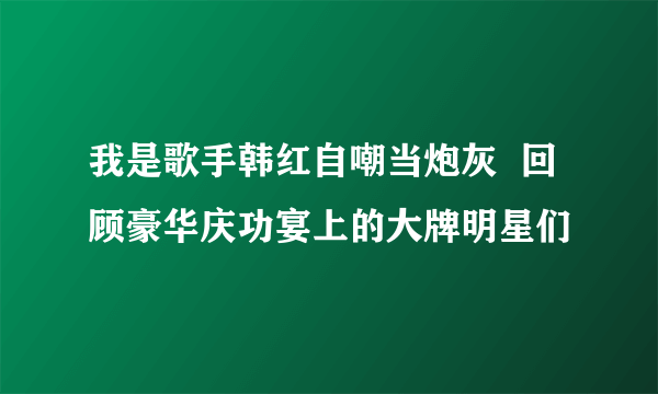 我是歌手韩红自嘲当炮灰  回顾豪华庆功宴上的大牌明星们