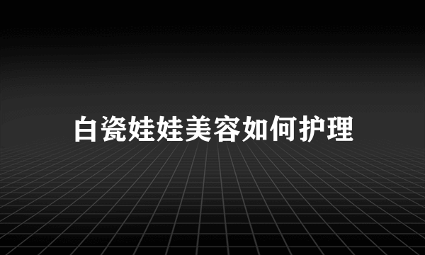 白瓷娃娃美容如何护理