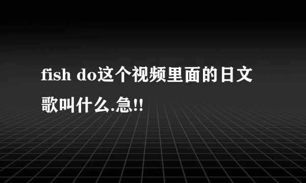 fish do这个视频里面的日文歌叫什么.急!!