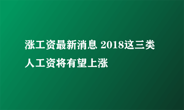 涨工资最新消息 2018这三类人工资将有望上涨