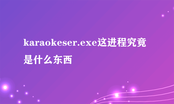 karaokeser.exe这进程究竟是什么东西