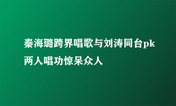 秦海璐跨界唱歌与刘涛同台pk两人唱功惊呆众人