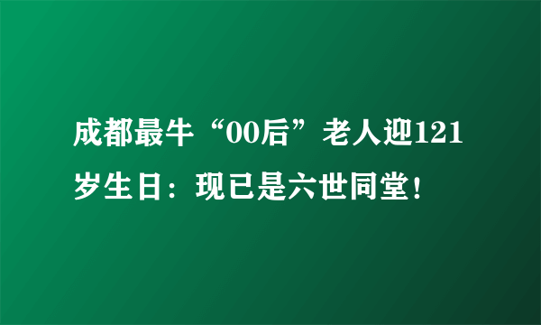 成都最牛“00后”老人迎121岁生日：现已是六世同堂！