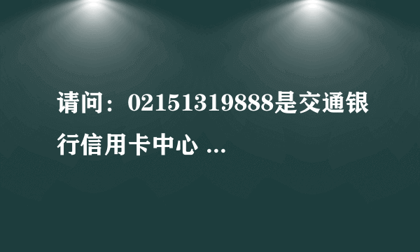 请问：02151319888是交通银行信用卡中心 的电话吗？谢谢