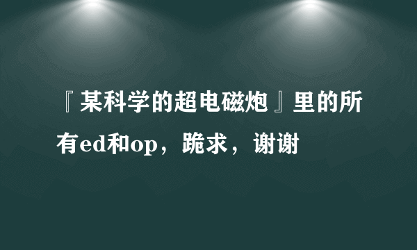 『某科学的超电磁炮』里的所有ed和op，跪求，谢谢