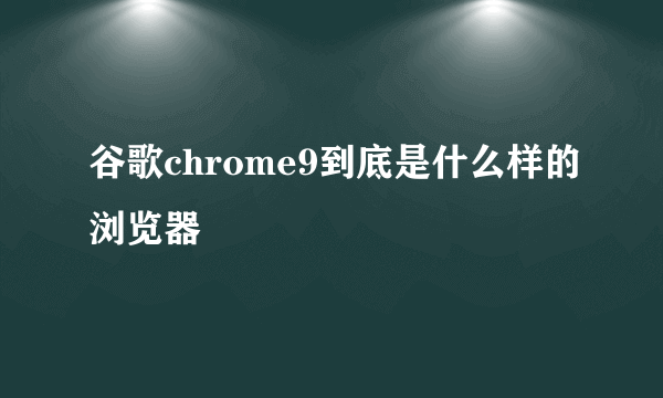 谷歌chrome9到底是什么样的浏览器