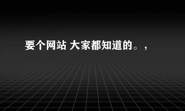 要个网站 大家都知道的。，