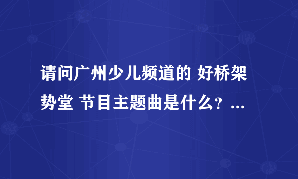 请问广州少儿频道的 好桥架势堂 节目主题曲是什么？谁唱的？