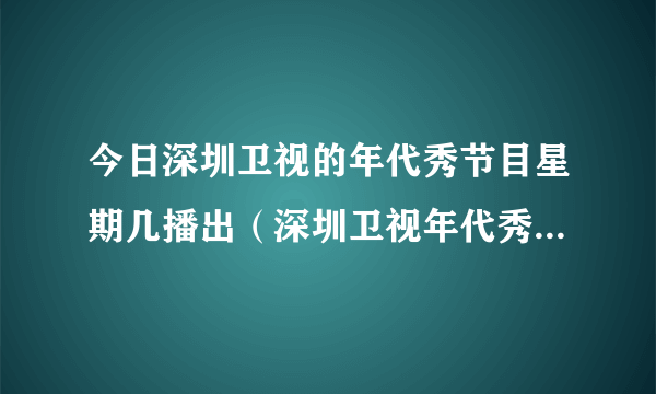 今日深圳卫视的年代秀节目星期几播出（深圳卫视年代秀为什么停播）