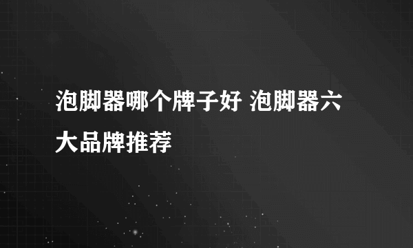 泡脚器哪个牌子好 泡脚器六大品牌推荐