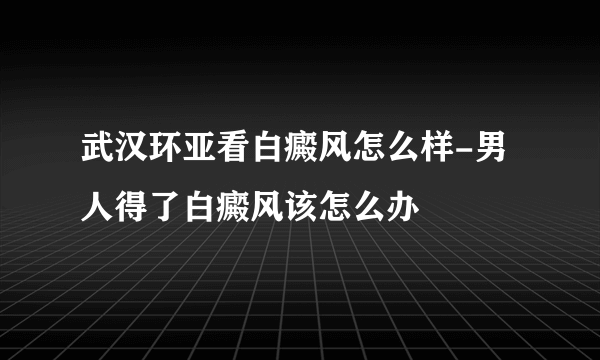 武汉环亚看白癜风怎么样-男人得了白癜风该怎么办